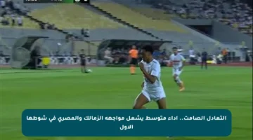 التعادل الصامت.. أداء متوسط يشعل مواجهة الزمالك والمصري في شوطها الأول